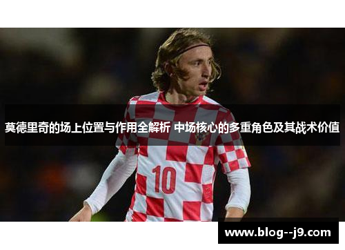 莫德里奇的场上位置与作用全解析 中场核心的多重角色及其战术价值