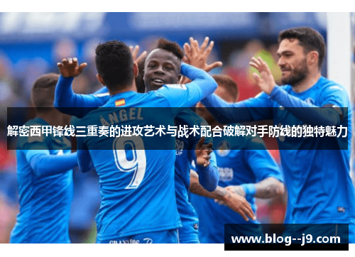 解密西甲锋线三重奏的进攻艺术与战术配合破解对手防线的独特魅力