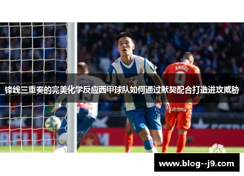 锋线三重奏的完美化学反应西甲球队如何通过默契配合打造进攻威胁