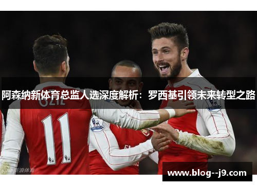 阿森纳新体育总监人选深度解析：罗西基引领未来转型之路