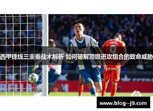 西甲锋线三重奏战术解析 如何破解顶级进攻组合的致命威胁