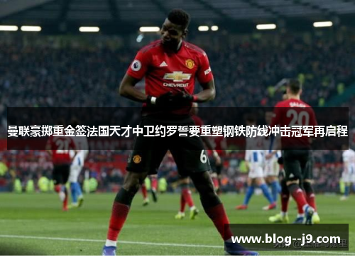 曼联豪掷重金签法国天才中卫约罗誓要重塑钢铁防线冲击冠军再启程