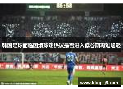 韩国足球面临困境球迷热议是否进入低谷期再难崛起